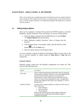 CHAPTER 8 - ANALYZING A NETWORK
After a network has been suitably described, its hydraulic and water quality behavior
can be analyzed. This chapter describes how to specify options to use in the analysis,
how to run the analysis and how to troubleshoot problems that might have occurred
with the analysis.

8.1

Setting Analysis Options
There are five categories of options that control how EPANET analyzes a network:
Hydraulics, Quality, Reactions, Times, and Energy. To set any of these options:
1.

Select the Options category from the Data Browser or select Project
>> Analysis Options from the menu bar.

2.

Select Hydraulics, Quality, Reactions, Times, or Energy from the
Browser.

3.

If the Property Editor is not already visible, click the Browser’s Edit
button

4.

(or hit the Enter key).

Edit your option choices in the Property Editor.

As you are editing a category of options in the Property Editor you can move to the
next or previous category by simply hitting the Page Down or Page Up keys,
respectively.
Hydraulic Options
Hydraulic options control how the hydraulic computations are carried out. They
consist of the following items:
Option
Flow Units

Headloss Formula

Description
Units in which nodal demands and link flow rates are expressed.
Choosing units in gallons, cubic feet, or acre-feet implies that the
units for all other network quantities are Customary US.
Selecting liters or cubic meters causes all other units to be SI
metric. Use caution when changing flow units as it might affect
all other data supplied to the project. (See Appendix A, Units of
Measurement.)
Formula used to compute headloss as a function of flow rate in a
pipe. Choices are:
• Hazen-Williams
• Darcy-Weisbach
• Chezy-Manning
Because each formula measures pipe roughness differently,
switching formulas might require that all pipe roughness
coefficients be updated.

93

 