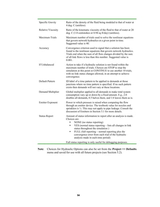 Specific Gravity

Ratio of the density of the fluid being modeled to that of water at
4 deg. C (unitless).

Relative Viscosity

Ratio of the kinematic viscosity of the fluid to that of water at 20
deg. C (1.0 centistokes or 0.94 sq ft/day) (unitless).

Maximum Trials

Maximum number of trials used to solve the nonlinear equations
that govern network hydraulics at a given point in time.
Suggested value is 40.

Accuracy

Convergence criterion used to signal that a solution has been
found to the nonlinear equations that govern network hydraulics.
Trials end when the sum of all flow changes divided by the sum
of all link flows is less than this number. Suggested value is
0.001.

If Unbalanced

Action to take if a hydraulic solution is not found within the
maximum number of trials. Choices are STOP to stop the
simulation at this point or CONTINUE to use another 10 trials,
with no link status changes allowed, in an attempt to achieve
convergence.

Default Pattern

ID label of a time pattern to be applied to demands at those
junctions where no time pattern is specified. If no such pattern
exists then demands will not vary at these locations.

Demand Multiplier

Global multiplier applied to all demands to make total system
consumption vary up or down by a fixed amount. E.g., 2.0
doubles all demands, 0.5 halves them, and 1.0 leaves them as is.

Emitter Exponent

Power to which pressure is raised when computing the flow
through an emitter device. The textbook value for nozzles and
sprinklers is ½. This may not apply to pipe leakage. Consult the
discussion of Emitters in Section 3.1 for more details.

Status Report

Amount of status information to report after an analysis is made.
Choices are:
• NONE (no status reporting)
• YES (normal status reporting – lists all changes in link
status throughout the simulation )
• FULL (full reporting – normal reporting plus the
convergence error from each trial of the hydraulic
analysis made in each time period)
Full status reporting is only useful for debugging purposes.

Note: Choices for Hydraulic Options can also be set from the Project >> Defaults
menu and saved for use with all future projects (see Section 5.2).

94

 