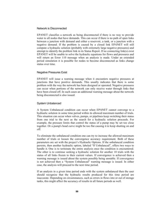 Network is Disconnected
EPANET classifies a network as being disconnected if there is no way to provide
water to all nodes that have demands. This can occur if there is no path of open links
between a junction with demand and either a reservoir, a tank, or a junction with a
negative demand. If the problem is caused by a closed link EPANET will still
compute a hydraulic solution (probably with extremely large negative pressures) and
attempt to identify the problem link in its Status Report. If no connecting link(s) exist
EPANET will be unable to solve the hydraulic equations for flows and pressures and
will return an Error 110 message when an analysis is made. Under an extended
period simulation it is possible for nodes to become disconnected as links change
status over time.
Negative Pressures Exist
EPANET will issue a warning message when it encounters negative pressures at
junctions that have positive demands. This usually indicates that there is some
problem with the way the network has been designed or operated. Negative pressures
can occur when portions of the network can only receive water through links that
have been closed off. In such cases an additional warning message about the network
being disconnected is also issued.
System Unbalanced
A System Unbalanced condition can occur when EPANET cannot converge to a
hydraulic solution in some time period within its allowed maximum number of trials.
This situation can occur when valves, pumps, or pipelines keep switching their status
from one trial to the next as the search for a hydraulic solution proceeds. For
example, the pressure limits that control the status of a pump may be set too close
together. Or a pump's head curve might be too flat causing it to keep shutting on and
off.
To eliminate the unbalanced condition one can try to increase the allowed maximum
number of trials or loosen the convergence accuracy requirement. Both of these
parameters are set with the project’s Hydraulic Options. If the unbalanced condition
persists, then another hydraulic option, labeled “If Unbalanced”, offers two ways to
handle it. One is to terminate the entire analysis once the condition is encountered.
The other is to continue seeking a hydraulic solution for another 10 trials with the
status of all links frozen to their current values. If convergence is achieved then a
warning message is issued about the system possibly being unstable. If convergence
is not achieved then a “System Unbalanced” warning message is issued. In either
case, the analysis will proceed to the next time period.
If an analysis in a given time period ends with the system unbalanced then the user
should recognize that the hydraulic results produced for this time period are
inaccurate. Depending on circumstances, such as errors in flows into or out of storage
tanks, this might affect the accuracy of results in all future periods as well.

99

 