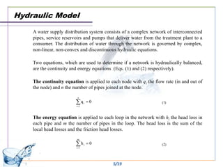 Hydraulic Model
    A water supply distribution system consists of a complex network of interconnected
    pipes, service reservoirs and pumps that deliver water from the treatment plant to a
    consumer. The distribution of water through the network is governed by complex,
    non-linear, non-convex and discontinuous hydraulic equations.

    Two equations, which are used to determine if a network is hydraulically balanced,
    are the continuity and energy equations (Eqs. (1) and (2) respectively).

    The continuity equation is applied to each node with qi the flow rate (in and out of
    the node) and n the number of pipes joined at the node.




    The energy equation is applied to each loop in the network with hi the head loss in
    each pipe and m the number of pipes in the loop. The head loss is the sum of the
    local head losses and the friction head losses.




                                           5/19
 