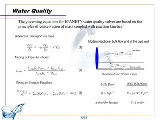 Water Quality
  The governing equations for EPANET’s water quality solver are based on the
  principles of conservation of mass coupled with reaction kinetics.


                                              Models reactions- bulk flow and at the pipe wall
                                      (1)




                                      (2)




                                      (3)


                                                   n-th order kinetics         0 / 1 order



                                       6/19
 