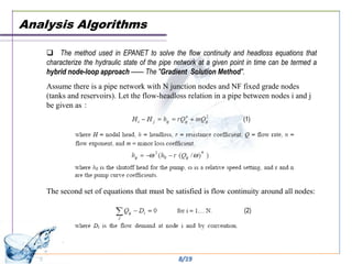 Analysis Algorithms

     The method used in EPANET to solve the flow continuity and headloss equations that
    characterize the hydraulic state of the pipe network at a given point in time can be termed a
    hybrid node-loop approach —— The "Gradient Solution Method".
    Assume there is a pipe network with N junction nodes and NF fixed grade nodes
    (tanks and reservoirs). Let the flow-headloss relation in a pipe between nodes i and j
    be given as：
                                                                       (1)




    The second set of equations that must be satisfied is flow continuity around all nodes:

                                                                        (2)




                                                 8/19
 