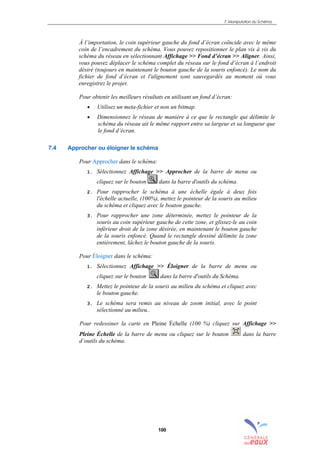 7. Manipulation du Schéma
100
À l’importation, le coin supérieur gauche du fond d’écran coïncide avec le même
coin de l’encadrement du schéma. Vous pouvez repositionner le plan vis à vis du
schéma du réseau en sélectionnant Affichage >> Fond d’écran >> Aligner. Ainsi,
vous pouvez déplacer le schéma complet du réseau sur le fond d’écran à l´endroit
désiré (toujours en maintenant le bouton gauche de la souris enfoncé). Le nom du
fichier de fond d’écran et l'alignement sont sauvegardés au moment où vous
enregistrez le projet.
Pour obtenir les meilleurs résultats en utilisant un fond d’écran:
• Utilisez un meta-fichier et non un bitmap.
• Dimensionnez le réseau de manière à ce que le rectangle qui délimite le
schéma du réseau ait le même rapport entre sa largeur et sa longueur que
le fond d’écran.
7.4 Approcher ou éloigner le schéma
Pour Approcher dans le schéma:
1. Sélectionnez Affichage >> Approcher de la barre de menu ou
cliquez sur le bouton dans la barre d'outils du schéma.
2. Pour rapprocher le schéma à une échelle égale à deux fois
l'échelle actuelle, (100%), mettez le pointeur de la souris au milieu
du schéma et cliquez avec le bouton gauche.
3. Pour rapprocher une zone déterminée, mettez le pointeur de la
souris au coin supérieur gauche de cette zone, et glissez-le au coin
inférieur droit de la zone désirée, en maintenant le bouton gauche
de la souris enfoncé. Quand le rectangle dessiné délimite la zone
entièrement, lâchez le bouton gauche de la souris.
Pour Éloigner dans le schéma:
1. Sélectionnez Affichage >> Éloigner de la barre de menu ou
cliquez sur le bouton dans la barre d'outils du Schéma.
2. Mettez le pointeur de la souris au milieu du schéma et cliquez avec
le bouton gauche.
3. Le schéma sera remis au niveau de zoom initial, avec le point
sélectionné au milieu..
Pour redessiner la carte en Pleine Échelle (100 %) cliquez sur Affichage >>
Pleine Échelle de la barre de menu ou cliquez sur le bouton dans la barre
d’outils du schéma.
sommaire
index
annexe
sommaire
annexe
index
sommaire
annexe
index
annexes
 