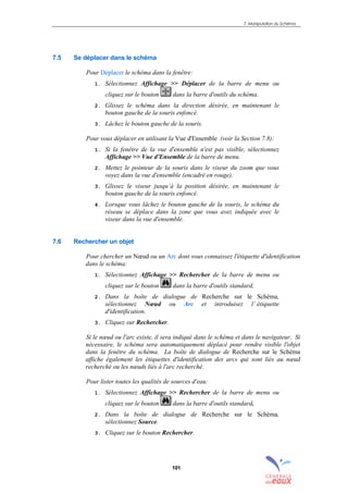 7. Manipulation du Schéma
101
7.5 Se déplacer dans le schéma
Pour Déplacer le schéma dans la fenêtre:
1. Sélectionnez Affichage >> Déplacer de la barre de menu ou
cliquez sur le bouton dans la barre d'outils du schéma.
2. Glissez le schéma dans la direction désirée, en maintenant le
bouton gauche de la souris enfoncé.
3. Lâchez le bouton gauche de la souris.
Pour vous déplacer en utilisant la Vue d'Ensemble (voir la Section 7.8):
1. Si la fenêtre de la vue d'ensemble n'est pas visible, sélectionnez
Affichage >> Vue d'Ensemble de la barre de menu.
2. Mettez le pointeur de la souris dans le viseur du zoom que vous
voyez dans la vue d'ensemble (encadré en rouge).
3. Glissez le viseur jusqu’à la position désirée, en maintenant le
bouton gauche de la souris enfoncé.
4. Lorsque vous lâchez le bouton gauche de la souris, le schéma du
réseau se déplace dans la zone que vous avez indiquée avec le
viseur dans la vue d'ensemble.
7.6 Rechercher un objet
Pour chercher un Nœud ou un Arc dont vous connaissez l'étiquette d'identification
dans le schéma:
1. Sélectionnez Affichage >> Rechercher de la barre de menu ou
cliquez sur le bouton dans la barre d'outils standard.
2. Dans la boîte de dialogue de Recherche sur le Schéma,
sélectionnez Nœud ou Arc et introduisez l’ étiquette
d'identification.
3. Cliquez sur Rechercher.
Si le nœud ou l'arc existe, il sera indiqué dans le schéma et dans le navigateur. Si
nécessaire, le schéma sera automatiquement déplacé pour rendre visible l'objet
dans la fenêtre du schéma. La boîte de dialogue de Recherche sur le Schéma
affiche également les étiquettes d'identification des arcs qui sont liés au nœud
recherché ou les nœuds liés à l'arc recherché.
Pour lister toutes les qualités de sources d'eau:
1. Sélectionnez Affichage >> Rechercher de la barre de menu ou
cliquez sur le bouton dans la barre d'outils standard.
2. Dans la boîte de dialogue de Recherche sur le Schéma,
sélectionnez Source.
3. Cliquez sur le bouton Rechercher.
sommaire
index
annexe
sommaire
annexe
index
sommaire
annexe
index
annexes
 