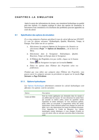 8. La simulation
108
C H A P I T R E 8 - L A S I M U L A T I O N
Après la saisie des informations du réseau, une simulation hydraulique ou qualité
peut être réalisée. Ce chapitre explique le choix des options de simulation, le
lancement d’une simulation et la résolution des problèmes pouvant apparaître au
cours du calcul.
8.1 Spécification des options de simulation
Il y a cinq catégories d'options spécifiant le type de calcul effectué par EPANET.
Ce sont les options suivantes: Hydrauliques, Qualité, Réactions, Temps, et
Énergie. Pour éditer une de ces options:
1. Sélectionnez la catégorie Options du Navigateur des Données ou
sélectionnez Projet >> Options de Simulation… de la barre de
Menu.
2. Sélectionnez dans le Navigateur: Hydrauliques, Qualité,
Réactions, Temps ou Énergie dans le Navigateur.
3. Si l'Éditeur des Propriétés n'est pas visible, cliquez sur le bouton
Éditer du Navigateur (ou tapez sur la touche Entrée).
4. Éditez les options dans l'Éditeur des Propriétés selon vos
préférences.
Pendant que vous éditez une catégorie dans l'Éditeur des Propriétés, vous
pouvez ouvrir la catégorie suivante ou précédente en tapant sur la touche Page
Suivante ou Page Précédente.
8.1.1. Options hydrauliques
Les Options Hydrauliques déterminent comment les calculs hydrauliques sont
effectués. Ces options sont les suivantes:
Option Description
Unités de Débit
Sont les Unités appliquées aux demandes dans les nœuds et
aux débits dans les tuyaux. Si vous choisissez les unités litres
par seconde ou mètres cubes, toutes les quantités seront
exprimées en unités métriques. Si vous choisissez gallons,
pieds cubes ou acre-pieds, le programme utilise des unités
américaines. Faites attention quand vous changez les unités de
débit: ceci a des répercutions sur toutes les données du projet.
(Voir Appendice A, Unités de Mesures). Les valeurs
numériques restent identiques si vous changez d’unités en
cours de calcul, elles ne sont pas converties dans la deuxième
unité.
sommaire
index
annexe
sommaire
annexe
index
sommaire
annexe
index
annexes
 