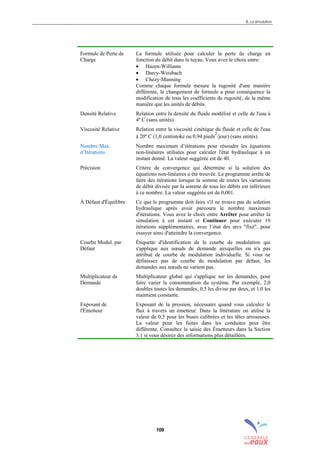 8. La simulation
109
Formule de Perte de
Charge
La formule utilisée pour calculer la perte de charge en
fonction du débit dans le tuyau. Vous avez le choix entre:
• Hazen-Williams
• Darcy-Weisbach
• Chezy-Manning
Comme chaque formule mesure la rugosité d'une manière
différente, le changement de formule a pour conséquence la
modification de tous les coefficients de rugosité, de la même
manière que les unités de débits.
Densité Relative Relation entre la densité du fluide modélisé et celle de l'eau à
4º C (sans unités).
Viscosité Relative Relation entre la viscosité cinétique du fluide et celle de l'eau
à 20º C (1,0 centistoke ou 0,94 pieds
2
/jour) (sans unités).
Nombre Max.
d’Itérations
Nombre maximum d’itérations pour résoudre les équations
non-linéaires utilisées pour calculer l'état hydraulique à un
instant donné. La valeur suggérée est de 40.
Précision Critère de convergence qui détermine si la solution des
équations non-linéaires a été trouvée. Le programme arrête de
faire des itérations lorsque la somme de toutes les variations
de débit divisée par la somme de tous les débits est inférieure
à ce nombre. La valeur suggérée est de 0,001.
À Défaut d'Équilibre Ce que le programme doit faire s'il ne trouve pas de solution
hydraulique après avoir parcouru le nombre maximum
d'itérations. Vous avez le choix entre Arrêter pour arrêter la
simulation à cet instant et Continuer pour exécuter 10
itérations supplémentaires, avec l’état des arcs "fixé", pour
essayer ainsi d'atteindre la convergence.
Courbe Modul. par
Défaut
Étiquette d'identification de la courbe de modulation qui
s'applique aux nœuds de demande auxquelles on n'a pas
attribué de courbe de modulation individuelle. Si vous ne
définissez pas de courbe de modulation par défaut, les
demandes aux nœuds ne varient pas.
Multiplicateur de
Demande
Multiplicateur global qui s'applique sur les demandes, pour
faire varier la consommation du système. Par exemple, 2,0
doubles toutes les demandes, 0,5 les divise par deux, et 1,0 les
maintient constante.
Exposant de
l'Émetteur
Exposant de la pression, nécessaire quand vous calculez le
flux à travers un émetteur. Dans la littérature on utilise la
valeur de 0,5 pour les buses calibrées et les têtes arroseuses.
La valeur pour les fuites dans les conduites peut être
différente. Consultez la saisie des Émetteurs dans la Section
3.1 si vous désirez des informations plus détaillées.
sommaire
index
annexe
sommaire
annexe
index
sommaire
annexe
index
annexes
 