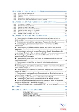 11
C H A P I T R E 10 - I M P R I M E R E T C O P I E R..........................................................135
10.1 SÉLECTION DE L'IMPRIMANTE.............................................................................................135
10.2 MISE EN FORME DE LA PAGE...............................................................................................135
10.3 APERÇU..............................................................................................................................136
10.4 IMPRIMER LA FENÊTRE ACTIVE...........................................................................................136
10.5 COPIER DANS LE PRESSE-PAPIERS OU DANS UN FICHIER .....................................................137
C H A P I T R E 1 1 - I M P O R T A T I O N E T E X P O R T A T I O N...........................138
11.1 SCÉNARIOS D'UN PROJET ....................................................................................................138
11.2 EXPORTATION D'UN SCÉNARIO ...........................................................................................138
11.3 IMPORTATION D'UN SCÉNARIO............................................................................................139
11.4 IMPORTATION D'UNE PARTIE D'UN RÉSEAU.........................................................................139
11.5 IMPORTATION DU SCHÉMA D’UN RÉSEAU ...........................................................................140
11.6 EXPORTATION DU SCHÉMA DU RÉSEAU ..............................................................................141
11.7 EXPORTATION DANS UN FICHIER TEXTE .............................................................................142
C H A P I T R E 1 2 - F O I R E A U X Q U E S T I O N S......................................................143
! Comment puis-je importer un réseau de tuyaux créé dans un logiciel
CAO ou SIG ?....................................................................................................143
! Comment dois-je modéliser le pompage d'eaux souterraines ? .....................143
! Comment puis-je dimensionner une pompe pour obtenir un débit
spécifique ? ........................................................................................................143
! Comment puis-je dimensionner une pompe pour obtenir une pression
spécifique? .........................................................................................................143
! Comment puis-je imposer certains flux entrant dans le réseau à partir des
réservoirs, et fluctuant selon un schéma préétabli ? ..........................................143
! Comment puis-je analyser les conditions d'écoulement en un nœud
particulier en cas d'incendie? .............................................................................144
! Comment puis-je modéliser une vanne de contrôle de pression avec un
clapet anti-retour? ..............................................................................................144
! Comment puis-je modéliser un réservoir hydropneumatique sous
pression? ............................................................................................................144
! Comment puis-je modéliser la décharge à l'entrée d’un réservoir au-dessus
de la surface de l'eau ? .......................................................................................145
! Comment puis-je déterminer les conditions initiales d'une simulation de
qualité de l'eau ?.................................................................................................145
! Comment puis-je estimer les coefficients de vitesse des réactions dans la
masse d'eau et aux parois ? ................................................................................146
! Comment puis-je modéliser une station de rechloration ?.............................146
! Comment puis-je modéliser la formation de THM dans le réseau?...............146
! Puis-je utiliser un programme d'édition de texte pour éditer les propriétés
du réseau pendant qu'EPANET est en cours ?...................................................147
! Puis-je exécuter plusieurs sessions d'EPANET en même temps ? ................147
A N N E X E S.....................................................................................................................................148
A N N E X E A - U N I T É S D E M E S U R E S....................................................................149
PARAMÈTRE ...............................................................................149
UNITÉS MÉTRIQUES .................................................................149
UNITÉS AMÉRICAINES.............................................................149
sommaire
index
annexe
sommaire
annexe
index
sommaire
annexe
index
annexes
 