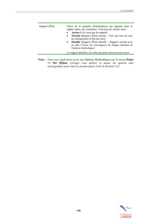 8. La simulation
110
Rapport d'État Choix de la quantité d'informations qui figurent dans le
rapport après une simulation. Vous pouvez choisir entre:
• Aucun (Il n'y aura pas de rapport)
• Normal (Rapport d'État normal – Fait une liste de tous
les changements d’état des arcs)
• Détaillé (Rapport d'État détaillé – Rapport normal avec
en plus l’erreur de convergence de chaque itération de
l'analyse hydraulique)
Le rapport détaillé n’est utile que pour retrouver une erreur.
Nota : Vous avez également accès aux Options Hydrauliques par le menu Projet
>> Par Défaut. Lorsque vous utilisez ce menu, les options sont
sauvegardées pour tous les projets futurs (voir la Section 5.2).
sommaire
index
annexe
sommaire
annexe
index
sommaire
annexe
index
annexes
 