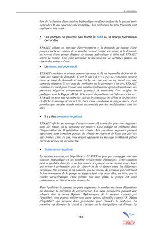 8. La simulation
115
lors de l'exécution d'une analyse hydraulique ou d'une analyse de la qualité (voir
Appendice B, qui offre une liste complète). Les problèmes les plus fréquents sont
expliqués ci-dessous :
! Les pompes ne peuvent pas fournir le débit ou la charge hydraulique
demandée
EPANET affiche un message d'avertissement si la demande au niveau d’une
pompe excède les valeurs de sa courbe caractéristique. De même, si la demande
au niveau d’une pompe dépasse la charge hydraulique à débit nul, EPANET
arrête la pompe. Ceci peut entraîner la déconnexion de certaines parties du
réseau des sources d'eau.
! Le réseau est déconnecté
EPANET considère un réseau comme déconnecté s'il est impossible de fournir de
l'eau aux nœuds de demande. C’est le cas s’il n’y a pas de connexion ouverte
entre ce nœud de demande et une bâche, un réservoir ou un nœud avec une
demande négative. Si la cause du problème est la fermeture d’un arc, EPANET
continue le calcul pour trouver une solution hydraulique (probablement avec des
pressions négatives extrêmement grandes) et mentionne l'arc origine du
problème dans le Rapport d'État. Si la cause du problème est l’absence d’un arc,
EPANET ne peut pas résoudre les calculs hydrauliques de débits et de pressions
et affiche le message d'Erreur 110. Lors d’une simulation de longue durée, il est
possible que certains nœuds soient déconnectés par des modifications dans les
arcs.
! Il y a des pressions négatives
EPANET affiche un message d'avertissement s'il trouve des pressions négatives
dans des nœuds où la demande est positive. Cela indique un problème dans
l’organisation ou l'exploitation du réseau. Les pressions négatives peuvent
apparaître dans certaines parties du réseau ne recevant de l'eau que par des
arcs fermés. Dans ce cas, vous verrez également un message avertissant qu'une
partie du réseau est déconnectée.
! Système non équilibré
Le système n'atteint pas l'équilibre si EPANET ne peut pas converger vers une
solution hydraulique en un nombre prédéterminé d'itérations. Cette situation
peut se produire dans le cas où les vannes, les pompes ou les tuyaux avec clapet
anti-retour n'arrêteraient pas de s'ouvrir et de se fermer entre les différentes
itérations. Par exemple, il est possible que les bornes de pression qui contrôlent
le fonctionnement de la pompe se rapprochent trop entre elles; ou bien, que la
courbe caractéristique d'une pompe soit trop plate, la pompe est ainsi
constamment arrêtée et remise en marche.
Pour équilibrer le système, on peut augmenter le nombre maximum d'itérations
ou diminuer la précision de convergence. Ces deux paramètres peuvent être
adaptés dans le menu Options Hydrauliques. Si le système n'atteint pas
l'équilibre, vous pouvez utiliser une autre option, identifiée comme "À Défaut
d'Équilibre", qui propose deux possibilités pour résoudre le problème. La
première est d'arrêter le calcul à l’instant où le déséquilibre est détecté. La
sommaire
index
annexe
sommaire
annexe
index
sommaire
annexe
index
annexes
 