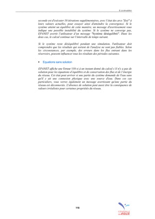 8. La simulation
116
seconde est d'exécuter 10 itérations supplémentaires, avec l’état des arcs "fixé" à
leurs valeurs actuelles, pour essayer ainsi d'atteindre la convergence. Si le
système atteint un équilibre de cette manière, un message d'avertissement vous
indique une possible instabilité du système. Si le système ne converge pas,
EPANET avertit l’utilisateur d’un message "Système déséquilibré". Dans les
deux cas, le calcul continue sur l’intervalle de temps suivant.
Si le système reste déséquilibré pendant une simulation, l'utilisateur doit
comprendre que les résultats qui sortent de l'analyse ne sont pas fiables. Selon
les circonstances, par exemple, des erreurs dans les flux entrant dans les
réservoirs, peuvent influencer tous les résultats des périodes suivantes.
! Equations sans solution
EPANET affiche une Erreur 110 si à un instant donné du calcul s’il n'y a pas de
solution pour les équations d’équilibre et de conservation des flux et de l’énergie
du réseau. Cet état peut arriver si une partie du système demande de l'eau sans
qu'il y ait une connexion physique avec une source d'eau. Dans ces cas
particuliers, vous verrez également un message avertissant qu'une partie du
réseau est déconnectée. L'absence de solution peut aussi être la conséquence de
valeurs irréalistes pour certaines propriétés du réseau.
sommaire
index
annexe
sommaire
annexe
index
sommaire
annexe
index
annexes
 
