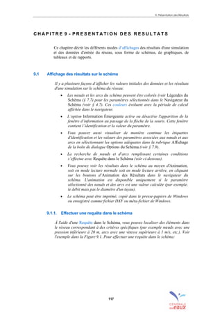 9. Présentation des Résultats
117
C H A P I T R E 9 - P R E S E N T A T I O N D E S R E S U L T A T S
Ce chapitre décrit les différents modes d’affichages des résultats d'une simulation
et des données d'entrée du réseau, sous forme de schémas, de graphiques, de
tableaux et de rapports.
9.1 Affichage des résultats sur le schéma
Il y a plusieurs façons d’afficher les valeurs initiales des données et les résultats
d'une simulation sur le schéma du réseau:
• Les nœuds et les arcs du schéma peuvent être colorés (voir Légendes du
Schéma (§ 7.7) pour les paramètres sélectionnés dans le Navigateur du
Schéma (voir § 4.7). Ces couleurs évoluent avec la période de calcul
affichée dans le navigateur.
• L’option Information Émergeante active ou désactive l'apparition de la
fenêtre d’information au passage de la flèche de la souris. Cette fenêtre
contient l’identification et la valeur du paramètre.
• Vous pouvez aussi visualiser de manière continue les étiquettes
d'identification et les valeurs des paramètres associées aux nœuds et aux
arcs en sélectionnant les options adéquates dans la rubrique Affichage
de la boîte de dialogue Options du Schéma (voir § 7.9).
• La recherche de nœuds et d’arcs remplissant certaines conditions
s’effectue avec Requête dans le Schéma (voir ci-dessous).
• Vous pouvez voir les résultats dans le schéma au moyen d'Animation,
soit en mode lecture normale soit en mode lecture arrière, en cliquant
sur les boutons d’Animation des Résultats dans le navigateur du
schéma. L'animation est disponible uniquement si le paramètre
sélectionné des nœuds et des arcs est une valeur calculée (par exemple,
le débit mais pas le diamètre d'un tuyau).
• Le schéma peut être imprimé, copié dans le presse-papiers de Windows
ou enregistré comme fichier DXF ou méta-fichier de Windows.
9.1.1. Effectuer une requête dans le schéma
À l'aide d'une Requête dans le Schéma, vous pouvez localiser des éléments dans
le réseau correspondant à des critères spécifiques (par exemple nœuds avec une
pression inférieure à 20 m, arcs avec une vitesse supérieure à 1 m/s, etc.). Voir
l'exemple dans la Figure 9.1. Pour effectuer une requête dans le schéma:
sommaire
index
annexe
sommaire
annexe
index
sommaire
annexe
index
annexes
 