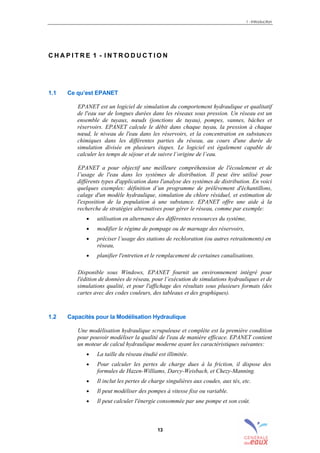 1 - Introduction
13
C H A P I T R E 1 - I N T R O D U C T I O N
1.1 Ce qu’est EPANET
EPANET est un logiciel de simulation du comportement hydraulique et qualitatif
de l'eau sur de longues durées dans les réseaux sous pression. Un réseau est un
ensemble de tuyaux, nœuds (jonctions de tuyau), pompes, vannes, bâches et
réservoirs. EPANET calcule le débit dans chaque tuyau, la pression à chaque
nœud, le niveau de l'eau dans les réservoirs, et la concentration en substances
chimiques dans les différentes parties du réseau, au cours d'une durée de
simulation divisée en plusieurs étapes. Le logiciel est également capable de
calculer les temps de séjour et de suivre l’origine de l’eau.
EPANET a pour objectif une meilleure compréhension de l'écoulement et de
l’usage de l'eau dans les systèmes de distribution. Il peut être utilisé pour
différents types d'application dans l'analyse des systèmes de distribution. En voici
quelques exemples: définition d’un programme de prélèvement d'échantillons,
calage d'un modèle hydraulique, simulation du chlore résiduel, et estimation de
l'exposition de la population à une substance. EPANET offre une aide à la
recherche de stratégies alternatives pour gérer le réseau, comme par exemple:
• utilisation en alternance des différentes ressources du système,
• modifier le régime de pompage ou de marnage des réservoirs,
• préciser l’usage des stations de rechloration (ou autres retraitements) en
réseau,
• planifier l'entretien et le remplacement de certaines canalisations.
Disponible sous Windows, EPANET fournit un environnement intégré pour
l'édition de données de réseau, pour l’exécution de simulations hydrauliques et de
simulations qualité, et pour l'affichage des résultats sous plusieurs formats (des
cartes avec des codes couleurs, des tableaux et des graphiques).
1.2 Capacités pour la Modélisation Hydraulique
Une modélisation hydraulique scrupuleuse et complète est la première condition
pour pouvoir modéliser la qualité de l'eau de manière efficace. EPANET contient
un moteur de calcul hydraulique moderne ayant les caractéristiques suivantes:
• La taille du réseau étudié est illimitée.
• Pour calculer les pertes de charge dues à la friction, il dispose des
formules de Hazen-Williams, Darcy-Weisbach, et Chezy-Manning.
• Il inclut les pertes de charge singulières aux coudes, aux tés, etc.
• Il peut modéliser des pompes à vitesse fixe ou variable.
• Il peut calculer l'énergie consommée par une pompe et son coût.
sommaire
index
annexe
sommaire
annexe
index
sommaire
annexe
index
annexes
 