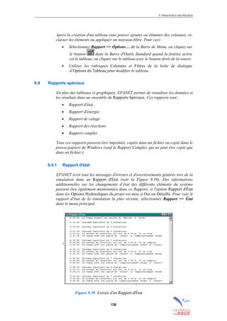 9. Présentation des Résultats
130
Après la création d'un tableau vous pouvez ajouter ou éliminer des colonnes, re-
classer les éléments ou appliquer un nouveau filtre. Pour ceci:
• Sélectionnez Rapport >> Options… de la Barre de Menu, ou cliquez sur
le bouton dans la Barre d'Outils Standard quand la fenêtre active
est le tableau, ou cliquez sur le tableau avec le bouton droit de la souris.
• Utilisez les rubriques Colonnes et Filtres de la boîte de dialogue
d’Options du Tableau pour modifier le tableau.
9.4 Rapports spéciaux
En plus des tableaux et graphiques, EPANET permet de visualiser les données et
les résultats dans un ensemble de Rapports Spéciaux. Ces rapports sont :
• Rapport d'état
• Rapport d'énergie
• Rapport de calage
• Rapport des réactions
• Rapport complet
Tous ces rapports peuvent être imprimés, copiés dans un fichier ou copié dans le
presse-papiers de Windows (sauf le Rapport Complet, qui ne peut être copié que
dans un fichier.)
9.4.1 Rapport d'état
EPANET écrit tous les messages d'erreurs et d'avertissements générés lors de la
simulation dans un Rapport d'État (voir la Figure 9.10). Des informations
additionnelles sur les changements d’état des différents éléments du système
peuvent être également mentionnées dans ce Rapport, si l'option Rapport d'État
dans les Options Hydrauliques du projet est mise à Oui ou Détaillé. Pour voir le
rapport d'état de la simulation la plus récente, sélectionnez Rapport >> État
dans le menu principal.
Figure 9.10 Extrait d'un Rapport d'État
sommaire
index
annexe
sommaire
annexe
index
sommaire
annexe
index
annexes
 