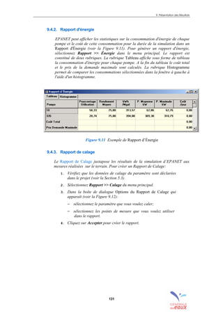 9. Présentation des Résultats
131
9.4.2. Rapport d'énergie
EPANET peut afficher les statistiques sur la consommation d'énergie de chaque
pompe et le coût de cette consommation pour la durée de la simulation dans un
Rapport d'Énergie (voir la Figure 9.11). Pour générer un rapport d'énergie,
sélectionnez Rapport >> Énergie dans le menu principal. Le rapport est
constitué de deux rubriques. La rubrique Tableau affiche sous forme de tableau
la consommation d'énergie pour chaque pompe. A la fin du tableau le coût total
et le prix de la demande maximale sont calculés. La rubrique Histogramme
permet de comparer les consommations sélectionnées dans la fenêtre à gauche à
l'aide d'un histogramme.
Figure 9.11 Exemple de Rapport d’Énergie
9.4.3. Rapport de calage
Le Rapport de Calage juxtapose les résultats de la simulation d’EPANET aux
mesures réalisées sur le terrain. Pour créer un Rapport de Calage:
1. Vérifiez que les données de calage du paramètre sont déclarées
dans le projet (voir la Section 5.3).
2. Sélectionnez Rapport >> Calage du menu principal.
3. Dans la boîte de dialogue Options du Rapport de Calage qui
apparaît (voir la Figure 9.12):
− sélectionnez le paramètre que vous voulez caler;
− sélectionnez les points de mesure que vous voulez utiliser
dans le rapport.
4. Cliquez sur Accepter pour créer le rapport.
sommaire
index
annexe
sommaire
annexe
index
sommaire
annexe
index
annexes
 