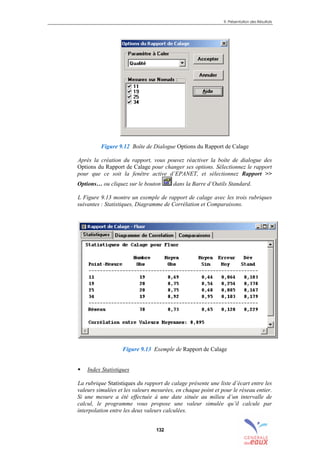 9. Présentation des Résultats
132
Figure 9.12 Boîte de Dialogue Options du Rapport de Calage
Après la création du rapport, vous pouvez réactiver la boîte de dialogue des
Options du Rapport de Calage pour changer ses options. Sélectionnez le rapport
pour que ce soit la fenêtre active d’EPANET, et sélectionnez Rapport >>
Options… ou cliquez sur le bouton dans la Barre d’Outils Standard.
L Figure 9.13 montre un exemple de rapport de calage avec les trois rubriques
suivantes : Statistiques, Diagramme de Corrélation et Comparaisons.
Figure 9.13 Exemple de Rapport de Calage
! Index Statistiques
La rubrique Statistiques du rapport de calage présente une liste d’écart entre les
valeurs simulées et les valeurs mesurées, en chaque point et pour le réseau entier.
Si une mesure a été effectuée à une date située au milieu d’un intervalle de
calcul, le programme vous propose une valeur simulée qu’il calcule par
interpolation entre les deux valeurs calculées.
sommaire
index
annexe
sommaire
annexe
index
sommaire
annexe
index
annexes
 