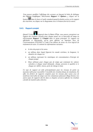 9. Présentation des Résultats
134
Vous pouvez modifier l’affichage des secteurs en lançant la boîte de dialogue
des Options Graphiques. Sélectionnez Rapport >> Options…, cliquez sur le
bouton dans la barre d’outils standard quand la fenêtre active est le rapport
des réactions, ou cliquez sur le diagramme avec le bouton droit de la souris.
9.4.5. Rapport complet
Quand l’icône apparaît dans la Barre d’État, vous pouvez enregistrer un
rapport des résultats calculés pour chaque nœud, arc et intervalle de temps en
sélectionnant Rapport >> Complet dans le menu principal. Ce rapport est
affichable et imprimable, qu’on peut afficher ou imprimer hors de
l’environnement d’EPANET à l’aide d’un éditeur de textes ou d’un logiciel de
traitement de textes. Il contient les informations suivantes:
• le titre du projet et les notes
• un tableau dans lequel figurent les nœuds extrêmes, la longueur, le
diamètre de chaque arc
• un tableau reprenant les statistiques de consommation d’énergie de
chaque pompe
• Deux tableaux pour chaque pas de temps qui contenant les valeurs
calculées à chaque nœud (demande, charge, pression et qualité) et à
chaque arc (débit, vitesse, perte de charge et état).
Ce type de rapport est utile principalement pour les réseaux de petite ou
moyenne taille pour rassembler l’ensemble des résultats finaux de simulation. En
effet, les fichiers de rapports complets pour les réseaux plus vastes avec de
nombreux intervalles de temps sont très volumineux (plusieurs Mega Octets). Les
autres types de rapports décrits dans ce chapitre servent à afficher les résultats
calculés de manière plus sélective.
sommaire
index
annexe
sommaire
annexe
index
sommaire
annexe
index
annexes
 