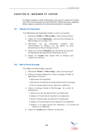 10. Imprimer et Copier
135
C H A P I T R E 10 - I M P R I M E R E T C O P I E R
Ce chapitre explique le mode d’impression et de copie du contenu de la fenêtre
active dans l'environnement de travail d'EPANET (schéma du réseau, graphique,
tableau, rapport ou propriétés d'un objet sélectionné dans le navigateur).
10.1 Sélection de l'imprimante
Pour Sélectionner une Imprimante installée, et saisir ses propriétés:
1. Sélectionnez Fichier >> Mise en Page… dans le menu principal.
2. Cliquez sur le bouton Imprimante… dans la boîte de dialogue de
Mise en Page (voir la Figure 10.1).
3. Sélectionnez une des imprimantes installées dans
l’environnement de Windows, qui sont offertes au menu
déroulant dans la boîte de dialogue suivante.
4. Cliquez sur le bouton Propriétés pour sélectionner les propriétés
de l'imprimante (qui dépendent de l'imprimante choisie).
5. Cliquez sur Accepter dans chaque boîte de dialogue pour
confirmer les sélections.
10.2 Mise en forme de la page
Pour Mettre en Forme la Page à imprimer:
1. Sélectionnez Fichier >> Mise en Page… dans le menu principal.
2. Utilisez la rubrique Marges de la boîte de dialogue de Mise en
Page (Figure 10.1) pour:
• Sélectionner une imprimante
• Sélectionner l'orientation de la page (mode portrait ou paysage)
• Fixer les marges gauche, droite, supérieure et inférieure
3. Utilisez la rubrique En-tête et Pied de page de la boîte de
dialogue pour:
• Ajouter un en-tête, qui apparaît alors sur chaque page
• Indiquer si l'en-tête doit être imprimé et son alignement
• Ajouter un pied de page, qui apparaît sur chaque page
• Indiquer si le pied de page doit être imprimé et son alignement
• Indiquer si les pages doivent être numérotées, et la position du
numéro en cas affirmatif
4. Cliquez sur Accepter pour confirmer vos sélections.
sommaire
index
annexe
sommaire
annexe
index
sommaire
annexe
index
annexes
 
