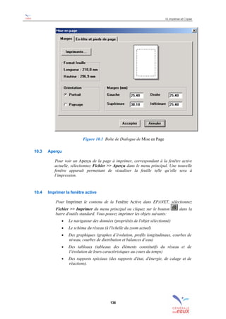 10. Imprimer et Copier
136
Figure 10.1 Boîte de Dialogue de Mise en Page
10.3 Aperçu
Pour voir un Aperçu de la page à imprimer, correspondant à la fenêtre active
actuelle, sélectionnez Fichier >> Aperçu dans le menu principal. Une nouvelle
fenêtre apparaît permettant de visualiser la feuille telle qu’elle sera à
l’impression.
10.4 Imprimer la fenêtre active
Pour Imprimer le contenu de la Fenêtre Active dans EPANET, sélectionnez
Fichier >> Imprimer du menu principal ou cliquez sur le bouton dans la
barre d'outils standard. Vous pouvez imprimer les objets suivants:
• Le navigateur des données (propriétés de l'objet sélectionné)
• Le schéma du réseau (à l'échelle du zoom actuel)
• Des graphiques (graphes d’évolution, profils longitudinaux, courbes de
niveau, courbes de distribution et balances d’eau)
• Des tableaux (tableaux des éléments constitutifs du réseau et de
l’évolution de leurs caractéristiques au cours du temps)
• Des rapports spéciaux (des rapports d'état, d'énergie, de calage et de
réactions).
sommaire
index
annexe
sommaire
annexe
index
sommaire
annexe
index
annexes
 