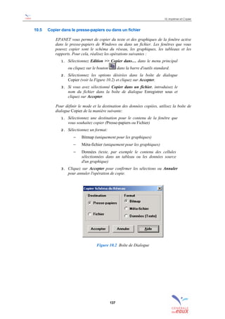 10. Imprimer et Copier
137
10.5 Copier dans le presse-papiers ou dans un fichier
EPANET vous permet de copier du texte et des graphiques de la fenêtre active
dans le presse-papiers de Windows ou dans un fichier. Les fenêtres que vous
pouvez copier sont le schéma du réseau, les graphiques, les tableaux et les
rapports. Pour cela, réalisez les opérations suivantes :
1. Sélectionnez Edition >> Copier dans… dans le menu principal
ou cliquez sur le bouton dans la barre d'outils standard.
2. Sélectionnez les options désirées dans la boîte de dialogue
Copier (voir la Figure 10.2) et cliquez sur Accepter.
3. Si vous avez sélectionné Copier dans un fichier, introduisez le
nom du fichier dans la boîte de dialogue Enregistrer sous et
cliquez sur Accepter.
Pour définir le mode et la destination des données copiées, utilisez la boîte de
dialogue Copier de la manière suivante:
1. Sélectionnez une destination pour le contenu de la fenêtre que
vous souhaitez copier (Presse-papiers ou Fichier)
2. Sélectionnez un format:
− Bitmap (uniquement pour les graphiques)
− Méta-fichier (uniquement pour les graphiques)
− Données (texte, par exemple le contenu des cellules
sélectionnées dans un tableau ou les données source
d'un graphique)
3. Cliquez sur Accepter pour confirmer les sélections ou Annuler
pour annuler l'opération de copie.
Figure 10.2 Boîte de Dialogue
sommaire
index
annexe
sommaire
annexe
index
sommaire
annexe
index
annexes
 