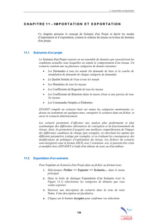 11. Importation et Exportation
138
C H A P I T R E 1 1 - I M P O R T A T I O N E T E X P O R T A T I O N
Ce chapitre présente le concept de Scénarii d'un Projet et décrit les modes
d’importation et d’exportation, comme le schéma du réseau ou la base de données
d'un projet.
11.1 Scénarios d'un projet
Le Scénario d'un Projet consiste en un ensemble de données qui caractérisent les
conditions actuelles sous lesquelles on simule le comportement d’un réseau. Un
scénario contient une ou plusieurs catégories de donnés suivantes:
• Les Demandes à tous les nœuds (la demande de base et la courbe de
modulation de demande de chaque catégorie de demande)
• La Qualité Initiale de l'eau à tous les nœuds
• Les Diamètres de tous les tuyaux
• Les Coefficients de Rugosité de tous les tuyaux
• Les Coefficients de Réaction (dans la masse d'eau et aux parois) de tous
les tuyaux
• Les Commandes Simples et Élaborées
EPANET compile un scénario basé sur toutes les catégories mentionnées ci-
dessus ou seulement sur quelques-unes, enregistre le scénario dans un fichier, et
ouvre le scénario ultérieurement.
Les scénarii permettent d’effectuer une analyse plus performante et plus
systématique des différentes alternatives de conception et de fonctionnement du
réseau. Ainsi, ils permettent d’acquérir une meilleure compréhension de l'impact
des différentes conditions de charge (par exemple), en cherchant les optima des
différents paramètres (calage par exemple), et en évaluant les conséquences des
modifications de politiques d’exploitation du réseau. Les fichiers du scénario
sont enregistrés sous le format ASCII, avec l’extension .scn, et peuvent être créés
et modifiés hors d'EPANET à l'aide d'un éditeur de texte ou d'un tableur.
11.2 Exportation d'un scénario
Pour Exporter un Scénario d'un Projet dans un fichier au format texte:
1. Sélectionnez Fichier >> Exporter >> Scénario… dans le menu
principal.
2. Dans la boîte de dialogue Exportation d’un Scénario (voir la
Figure 11.1) sélectionnez les catégories de données que vous
voulez exporter.
3. Saisissez une description du scénario dans la zone de texte
Notes. Cette description est facultative.
4. Cliquez sur le bouton Accepter pour confirmer vos sélections.
sommaire
index
annexe
sommaire
annexe
index
sommaire
annexe
index
annexes
 
