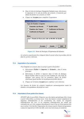 11. Importation et Exportation
139
5. Dans la boîte de dialogue Enregistrer Scénario sous, sélectionnez
le répertoire et le nom du fichier de scénario. L'extension par
défaut des fichiers de scénario est .SCN.
6. Cliquez sur Accepter pour compléter l'exportation.
Figure 11.1 Boîte de Dialogue d’Exportation de Scénario
Le scénario exporté peut être réimporté dans le projet selon la procédure décrite
dans la section ci-dessous.
11.3 Importation d'un scénario
Pour Importer un scénario dans un projet à partir d'un fichier:
1. Sélectionnez Fichier >> Importer >> Scénario… dans le menu
principal.
2. Sélectionnez le fichier à importer dans la boîte de dialogue
Ouvrir Fichier. Dans la zone de texte Contenu de cette boîte de
dialogue vous pouvez lire les premières lignes du fichier
sélectionné (pour faciliter la localisation du fichier désiré).
3. Cliquez sur le bouton Accepter pour confirmer votre sélection.
Les données du fichier de scénario remplacent automatiquement toutes les
données correspondantes du projet en cours.
11.4 Importation d'une partie d'un réseau
EPANET offre la possibilité d'importer une description géométrique d'un réseau
à partir d'un fichier au format texte. Cette description contient simplement les
étiquettes d'identification et les coordonnées des nœuds, les étiquettes
d'identification des arcs, et les étiquettes d'identification des nœuds aux
extrémités des arcs (les sommets déterminant le tracé d’un arc brisé peuvent être
aussi inclus). Ceci facilite l'importation du réseau à partir d'autres programmes,
comme les logiciels de CAO et de SIG, où le tracé du réseau est numérisé.
sommaire
index
annexe
sommaire
annexe
index
sommaire
annexe
index
annexes
 