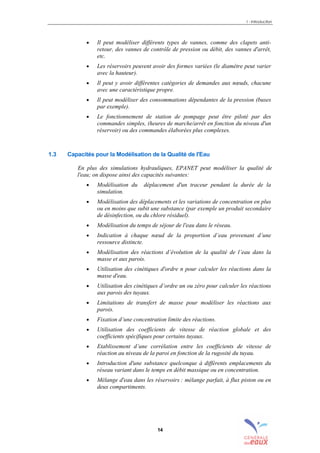 1 - Introduction
14
• Il peut modéliser différents types de vannes, comme des clapets anti-
retour, des vannes de contrôle de pression ou débit, des vannes d'arrêt,
etc.
• Les réservoirs peuvent avoir des formes variées (le diamètre peut varier
avec la hauteur).
• Il peut y avoir différentes catégories de demandes aux nœuds, chacune
avec une caractéristique propre.
• Il peut modéliser des consommations dépendantes de la pression (buses
par exemple).
• Le fonctionnement de station de pompage peut être piloté par des
commandes simples, (heures de marche/arrêt en fonction du niveau d'un
réservoir) ou des commandes élaborées plus complexes.
1.3 Capacités pour la Modélisation de la Qualité de l'Eau
En plus des simulations hydrauliques, EPANET peut modéliser la qualité de
l'eau; on dispose ainsi des capacités suivantes:
• Modélisation du déplacement d'un traceur pendant la durée de la
simulation.
• Modélisation des déplacements et les variations de concentration en plus
ou en moins que subit une substance (par exemple un produit secondaire
de désinfection, ou du chlore résiduel).
• Modélisation du temps de séjour de l'eau dans le réseau.
• Indication à chaque nœud de la proportion d’eau provenant d’une
ressource distincte.
• Modélisation des réactions d’évolution de la qualité de l’eau dans la
masse et aux parois.
• Utilisation des cinétiques d'ordre n pour calculer les réactions dans la
masse d'eau.
• Utilisation des cinétiques d’ordre un ou zéro pour calculer les réactions
aux parois des tuyaux.
• Limitations de transfert de masse pour modéliser les réactions aux
parois.
• Fixation d’une concentration limite des réactions.
• Utilisation des coefficients de vitesse de réaction globale et des
coefficients spécifiques pour certains tuyaux.
• Etablissement d’une corrélation entre les coefficients de vitesse de
réaction au niveau de la paroi en fonction de la rugosité du tuyau.
• Introduction d'une substance quelconque à différents emplacements du
réseau variant dans le temps en débit massique ou en concentration.
• Mélange d'eau dans les réservoirs : mélange parfait, à flux piston ou en
deux compartiments.
sommaire
index
annexe
sommaire
annexe
index
sommaire
annexe
index
annexes
 