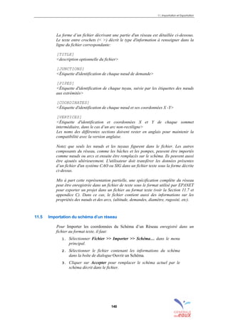 11. Importation et Exportation
140
La forme d’un fichier décrivant une partie d'un réseau est détaillée ci-dessous.
Le texte entre crochets (< >) décrit le type d'information à renseigner dans la
ligne du fichier correspondante:
[TITLE]
<description optionnelle du fichier>
[JUNCTIONS]
<Étiquette d'identification de chaque nœud de demande>
[PIPES]
<Étiquette d'identification de chaque tuyau, suivie par les étiquettes des nœuds
aux extrémités>
[COORDINATES]
<Étiquette d'identification de chaque nœud et ses coordonnées X -Y>
[VERTICES]
<Étiquette d'identification et coordonnées X et Y de chaque sommet
intermédiaire, dans le cas d’un arc non-rectiligne>
Les noms des différentes sections doivent rester en anglais pour maintenir la
compatibilité avec la version anglaise.
Notez que seuls les nœuds et les tuyaux figurent dans le fichier. Les autres
composants du réseau, comme les bâches et les pompes, peuvent être importés
comme nœuds ou arcs et ensuite être remplacés sur le schéma. Ils peuvent aussi
être ajoutés ultérieurement. L'utilisateur doit transférer les données présentes
d’un fichier d'un système CAO ou SIG dans un fichier texte sous la forme décrite
ci-dessus.
Mis à part cette représentation partielle, une spécification complète du réseau
peut être enregistrée dans un fichier de texte sous le format utilisé par EPANET
pour exporter un projet dans un fichier au format texte (voir la Section 11.7 et
appendice C). Dans ce cas, le fichier contient aussi des informations sur les
propriétés des nœuds et des arcs, (altitude, demandes, diamètre, rugosité, etc).
11.5 Importation du schéma d’un réseau
Pour Importer les coordonnées du Schéma d’un Réseau enregistré dans un
fichier au format texte, il faut:
1. Sélectionner Fichier >> Importer >> Schéma… dans le menu
principal.
2. Sélectionner le fichier contenant les informations du schéma
dans la boîte de dialogue Ouvrir un Schéma.
3. Cliquer sur Accepter pour remplacer le schéma actuel par le
schéma décrit dans le fichier.
sommaire
index
annexe
sommaire
annexe
index
sommaire
annexe
index
annexes
 