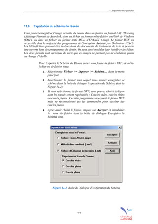11. Importation et Exportation
141
11.6 Exportation du schéma du réseau
Vous pouvez enregistrer l'image actuelle du réseau dans un fichier au format DXF (Drawing
eXchange Format) de Autodesk, dans un fichier au format méta-fichier amélioré de Windows
(EMF), ou dans un fichier au format texte ASCII d'EPANET (.map). Le format DXF est
accessible dans la majorité des programmes de Conception Assistée par Ordinateur (CAO).
Les Méta-fichiers peuvent être insérés dans des documents de traitement de texte et peuvent
être ouverts dans des programmes de dessin. On peut ainsi modifier leur échelle et les éditer.
Les deux formats sont vectoriels de sorte que les images ne perdent pas de résolution quand
on change d'échelle.
Pour Exporter le Schéma du Réseau entier sous forme de fichier DXF, de méta-
fichier ou de fichier texte:
1. Sélectionnez Fichier >> Exporter >> Schéma… dans le menu
principal.
2. Sélectionnez le format sous lequel vous voulez enregistrer le
schéma dans la boîte de dialogue Exportation du Schéma (voir la
Figure 11.2).
3. Si vous sélectionnez le format DXF, vous pouvez choisir la façon
dont les nœuds seront représentés : Cercles vides, cercles pleins
ou carrés pleins. Certains programmes acceptent le format DXF
mais ne reconnaissent pas les commandes pour dessiner des
cercles pleins.
4. Après avoir choisi le format, cliquez sur Accepter et introduisez
le nom du fichier dans la boîte de dialogue Enregistrer le
Schéma sous.
Figure 11.2 Boîte de Dialogue d’Exportation du Schéma
sommaire
index
annexe
sommaire
annexe
index
sommaire
annexe
index
annexes
 