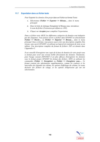 11. Importation et Exportation
142
11.7 Exportation dans un fichier texte
Pour Exporter les données d'un projet dans un Fichier au format Texte:
1. Sélectionnez Fichier >> Exporter >> Réseau… dans le menu
principal.
2. Dans la boîte de dialogue Enregistrer le Réseau sous, introduisez
le nom du fichier (l'extension par défaut est .INP).
3. Cliquez sur Accepter pour compléter l'exportation.
Dans ce fichier texte ASCII, les différentes catégories de données sont indiquées
par des étiquettes. Vous pouvez ouvrir ce fichier dans EPANET en sélectionnant
Fichier >> Ouvrir… ou Fichier >> Importer >> Réseau… dans le menu
principal. Sous ce format, vous pouvez aussi créer une description complète d'un
réseau, sans ouvrir EPANET, en utilisant un logiciel de traitement de texte ou un
tableur. Une description complète du format de fichiers .INP est donnée dans
l'Appendice C.
Il est conseillé d'enregistrer une copie de la base de données de votre projet sous
ce format pour avoir une version lisible directement des données. Néanmoins,
pour l'usage courant d'EPANET il est plus efficace d'enregistrer les données
sous le format propre EPANET (le format des fichiers .NET) en utilisant les
commandes Fichier >> Enregistrer ou Fichier >> Enregistrer sous…. Ce
format contient des informations supplémentaires, comme les couleurs et les
intervalles des légendes du schéma, les options d'affichage du schéma, les noms
déclarés des fichiers de calage, et les options d'impression qui ont été
sélectionnées.
sommaire
index
annexe
sommaire
annexe
index
sommaire
annexe
index
annexes
 