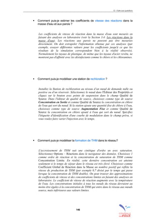 12 – Foire aux questions
146
! Comment puis-je estimer les coefficients de vitesse des réactions dans la
masse d'eau et aux parois ?
Les coefficients de vitesse de réaction dans la masse d'eau sont mesurés en
faisant des analyses en laboratoire (voir la Section 3.4: Les réactions dans la
masse d'eau). Les réactions aux parois ne peuvent pas être mesurées
directement. On doit extrapoler l'information obtenue par ces analyses (par
exemple, essayer différentes valeurs pour les coefficients jusqu'à ce que les
résultats de la simulation correspondent bien à la réalité observée).
Normalement les tuyaux de plastique, de même que les tuyaux d'acier revêtu, ne
montrent pas d'affinité avec les désinfectants comme le chlore et les chloramines.
! Comment puis-je modéliser une station de rechloration ?
Installez la Station de rechloration au niveau d’un nœud de demande nulle ou
positive ou d’un réservoir. Sélectionnez le nœud dans l'Éditeur des Propriétés et
cliquez sur le bouton avec points de suspension dans le champ Qualité de
Source. Dans l'éditeur de qualité de source, choisissez comme type de source
Concentration en Sortie et comme Qualité de Source la concentration en chlore
de l'eau qui sort du nœud. Si la station ajoute une quantité fixe de chlore à l'eau,
choisissez comme type de source Augmentation Fixe et comme Qualité de
Source la concentration en chlore ajouté à l'eau qui sort du nœud. Spécifiez
l'étiquette d'identification d'une courbe de modulation dans le champ prévu, si
vous voulez faire varier l'injection avec le temps.
! Comment puis-je modéliser la formation de THM dans le réseau?
L'accroissement de THM suit une cinétique d'ordre un avec saturation.
Sélectionnez Options – Réactions dans le navigateur des données. Choisissez 1
comme ordre de réaction et la concentration de saturation de THM comme
Concentration Limite. En réalité, cette dernière concentration est atteinte
seulement si le temps de séjour dans le réseau est très élevé. Choisissez comme
Coefficient Global de Réaction dans la Masse un nombre positif qui reflète la
vitesse de production de THM (par exemple 0,7 divisé par le temps qui passe
lorsque la concentration de THM double). On peut trouver des approximations
de coefficients de vitesse et des concentrations limites en faisant des analyses en
laboratoire. Le coefficient de vitesse de réaction augmente avec la température
de l'eau. Les concentrations initiales à tous les nœuds du réseau devraient au
moins être égales à la concentration de THM qui entre dans le réseau aux nœuds
source, mais inférieures aux valeurs limites.
sommaire
index
annexe
sommaire
annexe
index
sommaire
annexe
index
annexes
 