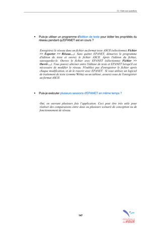 12 – Foire aux questions
147
! Puis-je utiliser un programme d'édition de texte pour éditer les propriétés du
réseau pendant qu'EPANET est en cours ?
Enregistrez le réseau dans un fichier au format texte ASCII (sélectionnez Fichier
>> Exporter >> Réseau…). Sans quitter EPANET, démarrez le programme
d'édition de texte et ouvrez le fichier ASCII. Après l'édition du fichier,
sauvegardez-le. Ouvrez le fichier avec EPANET (sélectionnez Fichier >>
Ouvrir…). Vous pouvez alterner entre l'éditeur de texte et EPANET lorsqu'il est
nécessaire de modifier le réseau. N'oubliez pas d'enregistrer le fichier après
chaque modification, et de le rouvrir avec EPANET. Si vous utilisez un logiciel
de traitement de texte (comme Write) ou un tableur, assurez-vous de l'enregistrer
au format ASCII.
! Puis-je exécuter plusieurs sessions d'EPANET en même temps ?
Oui, en ouvrant plusieurs fois l’application. Ceci peut être très utile pour
réaliser des comparaisons entre deux ou plusieurs scénarii de conception ou de
fonctionnement de réseau.
sommaire
index
annexe
sommaire
annexe
index
sommaire
annexe
index
annexes
 