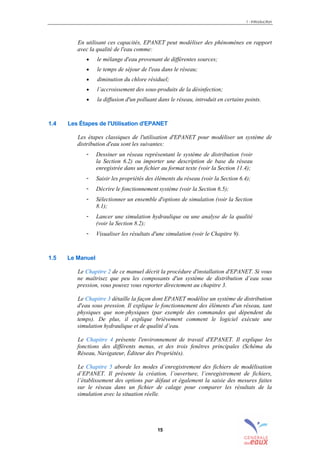 1 - Introduction
15
En utilisant ces capacités, EPANET peut modéliser des phénomènes en rapport
avec la qualité de l'eau comme:
• le mélange d'eau provenant de différentes sources;
• le temps de séjour de l'eau dans le réseau;
• diminution du chlore résiduel;
• l’accroissement des sous-produits de la désinfection;
• la diffusion d'un polluant dans le réseau, introduit en certains points.
1.4 Les Étapes de l'Utilisation d'EPANET
Les étapes classiques de l'utilisation d'EPANET pour modéliser un système de
distribution d'eau sont les suivantes:
- Dessiner un réseau représentant le système de distribution (voir
la Section 6.2) ou importer une description de base du réseau
enregistrée dans un fichier au format texte (voir la Section 11.4);
- Saisir les propriétés des éléments du réseau (voir la Section 6.4);
- Décrire le fonctionnement système (voir la Section 6.5);
- Sélectionner un ensemble d'options de simulation (voir la Section
8.1);
- Lancer une simulation hydraulique ou une analyse de la qualité
(voir la Section 8.2);
- Visualiser les résultats d'une simulation (voir le Chapitre 9).
1.5 Le Manuel
Le Chapitre 2 de ce manuel décrit la procédure d'installation d'EPANET. Si vous
ne maîtrisez que peu les composants d'un système de distribution d’eau sous
pression, vous pouvez vous reporter directement au chapitre 3.
Le Chapitre 3 détaille la façon dont EPANET modélise un système de distribution
d'eau sous pression. Il explique le fonctionnement des éléments d'un réseau, tant
physiques que non-physiques (par exemple des commandes qui dépendent du
temps). De plus, il explique brièvement comment le logiciel exécute une
simulation hydraulique et de qualité d’eau.
Le Chapitre 4 présente l'environnement de travail d'EPANET. Il explique les
fonctions des différents menus, et des trois fenêtres principales (Schéma du
Réseau, Navigateur, Éditeur des Propriétés).
Le Chapitre 5 aborde les modes d’enregistrement des fichiers de modélisation
d’EPANET. Il présente la création, l’ouverture, l’enregistrement de fichiers,
l’établissement des options par défaut et également la saisie des mesures faites
sur le réseau dans un fichier de calage pour comparer les résultats de la
simulation avec la situation réelle.
sommaire
index
annexe
sommaire
annexe
index
sommaire
annexe
index
annexes
 