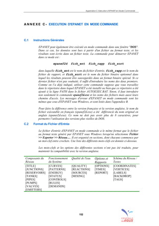 Appendice C: Exécution d’EPANET en Mode Commande
152
A N N E X E C - EXECUTION D'EPANET EN MODE COMMANDE
C.1 Instructions Générales
EPANET peut également être exécuté en mode commande dans une fenêtre "DOS".
Dans ce cas, les données sont lues à partir d'un fichier au format texte, et les
résultats sont écrits dans un fichier texte. La commande pour démarrer EPANET
dans ce mode est :
epanef2d fich_ent fich_rapp fich_sort
dans laquelle fich_ent est le nom du fichier d'entrée, fich_rapp est le nom du
fichier de rapport, et fich_sort est le nom du fichier binaire optionnel dans
lequel les résultats peuvent être sauvegardés dans un format binaire spécial. Si ce
dernier fichier n'est pas souhaité, il suffit d'introduire les noms des deux premiers.
Comme on l’a déjà indiqué, utiliser cette commande suppose que vous travaillez
dans le répertoire dans lequel EPANET a été installé ou bien que ce répertoire a été
ajouté à la ligne PATH dans le fichier AUTOEXEC.BAT. Sinon, il faut introduire
non seulement le commande epanef2d.exe et les noms des fichiers mais aussi leurs
chemins d'accès. Les messages d'erreur d'EPANET en mode commande sont les
mêmes que ceux d'EPANET sous Windows, et sont listés dans l'appendice B.
Pour faire la différence entre la version française et la version anglaise, le nom du
fichier exécutable en français (epanef2d.exe) a été différencié du nom original en
anglais (epanet2d.exe). Ce nom ne doit pas avoir plus de 8 caractères, pour
permettre l’utilisation des versions plus vieilles de DOS.
C.2 Format du Fichier d'Entrée
Le fichier d'entrée d'EPANET en mode commande a le même format que le fichier
au format texte généré par EPANET sous Windows lorsqu'on sélectionne Fichier
>> Exporter >> Réseau…. Il est organisé en sections, dont chacune commence par
un mot-clef entre crochets. Une liste des différents mots-clefs est donnée ci-dessous.
Les mots-clefs et les options des différentes sections n’ont pas été traduits, pour
maintenir la compatibilité avec la version anglaise.
Composants du
Réseau
Fonctionnement
du Système
Qualité de l'eau Options et
Rapports
Schéma du Réseau /
Textes
[TITLE]
[JUNCTIONS]
[RESERVOIRS]
[TANKS]
[PIPES]
[PUMPS]
[VALVES]
[EMITTERS]
[CURVES]
[PATTERNS]
[ENERGY]
[STATUS]
[CONTROLS]
[RULES]
[DEMANDS]
[QUALITY]
[REACTIONS]
[SOURCES]
[MIXING]
[OPTIONS]
[TIMES]
[REPORT]
[COORDINATES]
[VERTICES]
[LABELS]
[BACKDROP]
[TAGS]
sommaire
index
annexe
sommaire
annexe
index
sommaire
annexe
index
annexes
 