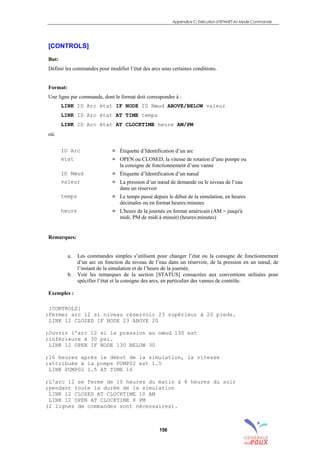 Appendice C: Exécution d’EPANET en Mode Commande
156
[CONTROLS]
But:
Définir les commandes pour modifier l’état des arcs sous certaines conditions.
Format:
Une ligne par commande, dont le format doit correspondre à :
LINK ID Arc état IF NODE ID Nœud ABOVE/BELOW valeur
LINK ID Arc état AT TIME temps
LINK ID Arc état AT CLOCKTIME heure AM/PM
où:
ID Arc = Étiquette d’Identification d’un arc
état = OPEN ou CLOSED, la vitesse de rotation d’une pompe ou
la consigne de fonctionnement d’une vanne
ID Nœud = Étiquette d’Identification d’un nœud
valeur = La pression d’un nœud de demande ou le niveau de l’eau
dans un réservoir
temps = Le temps passé depuis le début de la simulation, en heures
décimales ou en format heures:minutes
heure = L'heure de la journée en format américain (AM = jusqu'à
midi, PM de midi à minuit) (heures:minutes)
Remarques:
a. Les commandes simples s’utilisent pour changer l’état ou la consigne de fonctionnement
d’un arc en fonction du niveau de l’eau dans un réservoir, de la pression en un nœud, de
l’instant de la simulation et de l’heure de la journée.
b. Voir les remarques de la section [STATUS] consacrées aux conventions utilisées pour
spécifier l’état et la consigne des arcs, en particulier des vannes de contrôle.
Exemples :
[CONTROLS]
;Fermer arc 12 si niveau réservoir 23 supérieur à 20 pieds.
LINK 12 CLOSED IF NODE 23 ABOVE 20
;Ouvrir l'arc 12 si la pression au nœud 130 est
;inférieure à 30 psi.
LINK 12 OPEN IF NODE 130 BELOW 30
;16 heures après le début de la simulation, la vitesse
;attribuée à la pompe PUMP02 est 1.5
LINK PUMP02 1.5 AT TIME 16
;L'arc 12 se ferme de 10 heures du matin à 8 heures du soir
;pendant toute la durée de la simulation
LINK 12 CLOSED AT CLOCKTIME 10 AM
LINK 12 OPEN AT CLOCKTIME 8 PM
(2 lignes de commandes sont nécessaires).
sommaire
index
annexe
sommaire
annexe
index
sommaire
annexe
index
annexes
 