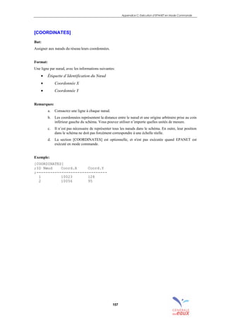 Appendice C: Exécution d’EPANET en Mode Commande
157
[COORDINATES]
But:
Assigner aux nœuds du réseau leurs coordonnées.
Format:
Une ligne par nœud, avec les informations suivantes:
• Étiquette d’Identification du Nœud
• Coordonnée X
• Coordonnée Y
Remarques:
a. Consacrez une ligne à chaque nœud.
b. Les coordonnées représentent la distance entre le nœud et une origine arbitraire prise au coin
inférieur gauche du schéma. Vous pouvez utiliser n’importe quelles unités de mesure.
c. Il n’est pas nécessaire de représenter tous les nœuds dans le schéma. En outre, leur position
dans le schéma ne doit pas forcément correspondre à une échelle réelle.
d. La section [COORDINATES] est optionnelle, et n'est pas exécutée quand EPANET est
exécuté en mode commande.
Exemple:
[COORDINATES]
;ID Nœud Coord.X Coord.Y
;-------------------------------
1 10023 128
2 10056 95
sommaire
index
annexe
sommaire
annexe
index
sommaire
annexe
index
annexes
 