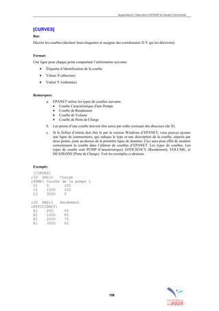 Appendice C: Exécution d’EPANET en Mode Commande
158
[CURVES]
But:
Décrire les courbes (déclarer leurs étiquettes et assigner des coordonnées X-Y qui les décrivent).
Format:
Une ligne pour chaque point comportant l’information suivante:
• Étiquette d’Identification de la courbe
• Valeur X (abscisse)
• Valeur Y (ordonnée)
Remarques:
a. EPANET utilise les types de courbes suivants:
• Courbe Caractéristique d'une Pompe
• Courbe de Rendement
• Courbe de Volume
• Courbe de Perte de Charge
b. Les points d’une courbe doivent être saisis par ordre croissant des abscisses (de X).
c. Si le fichier d’entrée doit être lu par la version Windows d’EPANET, vous pouvez ajouter
une ligne de commentaire, qui indique le type et une description de la courbe, séparés par
deux points, juste au-dessus de la première ligne de données. Ceci aura pour effet de montrer
correctement la courbe dans l’éditeur de courbes d’EPANET. Les types de courbes. Les
types de courbe sont PUMP (Caractéristique), EFFICIENCY (Rendement), VOLUME, et
HEADLOSS (Perte de Charge). Voir les exemples ci-dessous.
Exemple:
[CURVES]
;ID Débit Charge
;PUMP: Courbe de la pompe 1
C1 0 200
C1 1000 100
C1 3000 0
;ID Débit Rendement
;EFFICIENCY:
E1 200 50
E1 1000 85
E1 2000 75
E1 3000 65
sommaire
index
annexe
sommaire
annexe
index
sommaire
annexe
index
annexes
 