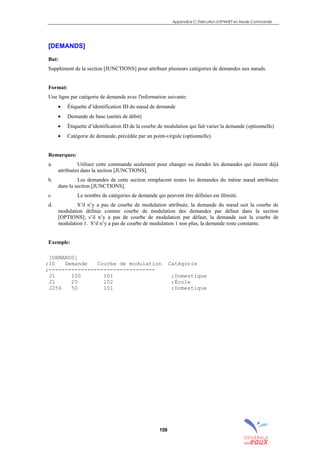 Appendice C: Exécution d’EPANET en Mode Commande
159
[DEMANDS]
But:
Supplément de la section [JUNCTIONS] pour attribuer plusieurs catégories de demandes aux nœuds.
Format:
Une ligne par catégorie de demande avec l'information suivante:
• Étiquette d’identification ID du nœud de demande
• Demande de base (unités de débit)
• Étiquette d’identification ID de la courbe de modulation qui fait varier la demande (optionnelle)
• Catégorie de demande, précédée par un point-virgule (optionnelle)
Remarques:
a. Utilisez cette commande seulement pour changer ou étendre les demandes qui étaient déjà
attribuées dans la section [JUNCTIONS].
b. Les demandes de cette section remplacent toutes les demandes du même nœud attribuées
dans la section [JUNCTIONS].
c. Le nombre de catégories de demande qui peuvent être définies est illimité.
d. S’il n’y a pas de courbe de modulation attribuée, la demande du nœud suit la courbe de
modulation définie comme courbe de modulation des demandes par défaut dans la section
[OPTIONS]; s’il n’y a pas de courbe de modulation par défaut, la demande suit la courbe de
modulation 1. S’il n’y a pas de courbe de modulation 1 non plus, la demande reste constante.
Exemple:
[DEMANDS]
;ID Demande Courbe de modulation Catégorie
;---------------------------------
J1 100 101 ;Domestique
J1 25 102 ;École
J256 50 101 ;Domestique
sommaire
index
annexe
sommaire
annexe
index
sommaire
annexe
index
annexes
 