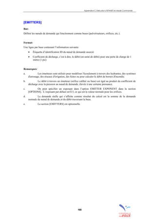 Appendice C: Exécution d’EPANET en Mode Commande
160
[EMITTERS]
But:
Définir les nœuds de demande qui fonctionnent comme buses (pulvérisateurs, orifices, etc.).
Format:
Une ligne par buse contenant l’information suivante:
• Étiquette d’identification ID du nœud de demande associé
• Coefficient de décharge, c’est à dire, le débit (en unité de débit) pour une perte de charge de 1
mètre (1 psi)
Remarques:
a. Les émetteurs sont utilisés pour modéliser l'écoulement à travers des hydrantes, des systèmes
d'arrosage, des réseaux d'irrigation, des fuites ou pour calculer le débit de bornes d'incendie.
b. Le débit à travers un émetteur (orifice calibré ou buse) est égal au produit du coefficient de
décharge avec la pression au nœud de demande, élevée à une certaine puissance.
c. On peut spécifier un exposant dans l’option EMITTER EXPONENT dans la section
[OPTIONS]. L’exposant par défaut est 0.5, ce qui est la valeur normale pour les orifices.
d. La demande réelle qui s’affiche comme résultat du calcul est la somme de la demande
normale du nœud de demande et du débit traversant la buse.
e. La section [EMITTERS] est optionnelle.
sommaire
index
annexe
sommaire
annexe
index
sommaire
annexe
index
annexes
 