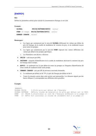 Appendice C: Exécution d’EPANET en Mode Commande
161
[ENERGY]
But:
Définir les paramètres utilisés pour calculer la consommation d'énergie et son coût.
Formats:
GLOBAL PRICE/PATTERN/EFFIC valeur
PUMP ID Pompe PRICE/PATTERN/EFFIC valeur
DEMAND CHARGE valeur
Remarques:
a. Les lignes qui commencent par le mot-clef GLOBAL définissent les valeurs par défaut du
prix de l'énergie, de la courbe de modulation de variation du prix, et du rendement moyen
pour toutes les pompes.
b. Les lignes qui commencent par le mot-clef PUMP imposent des valeurs différentes des
valeurs par défaut à des pompes spécifiques.
c. Les Paramètres sont décrits ci-dessous:
• PRICE = coût moyen par kWh,
• PATTERN = étiquette d'identification de la courbe de modulation décrivant la variation des prix
de l'énergie dans le temps,
• EFFIC = le rendement (en %) par défaut de toutes les pompes ou l'étiquette d'identification ID
d'une courbe de rendement d'une seule pompe,
• DEMAND CHARGE = prix par kW de puissance maximale demandée.
d. Le rendement par défaut est de 75%, le prix de l'énergie par défaut est de 0.
e. Toutes les données saisies dans cette section sont optionnelles. Les éléments séparés par des
barres obliques (/) correspondent aux différents choix possibles.
Exemple:
[ENERGY]
GLOBAL PRICE 0.05;le prix par défaut de l'énergie
GLOBAL PATTERN PAT1;la courbe de modulation du prix par défaut est le PAT1
PUMP 23 PRICE 0.10;attribue un coût de l'énergie différent à la pompe 23
PUMP 23 EFFIC E23 ;attribue la courbe de rendement E23 à la pompe 23
sommaire
index
annexe
sommaire
annexe
index
sommaire
annexe
index
annexes
 