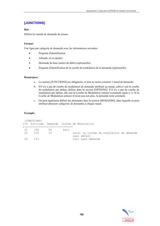 Appendice C: Exécution d’EPANET en Mode Commande
162
[JUNCTIONS]
But:
Définir les nœuds de demande du réseau.
Format:
Une ligne par catégorie de demande avec les informations suivantes:
• Étiquette d'identification
• Altitude, en m (pieds)
• Demande de base (unités de débit) (optionnelle)
• Étiquette d'identification de la courbe de modulation de la demande (optionnelle)
Remarques:
a. La section [JUNCTIONS] est obligatoire, et doit au moins contenir 1 nœud de demande.
b. S'il n'y a pas de courbe de modulation de demande attribuée au nœud, celle-ci suit la courbe
de modulation par défaut, définie dans la section [OPTIONS]. S’il n'y a pas de courbe de
modulation par défaut, elle suit la Courbe de Modulation unitaire (constante égale à 1). Si la
Courbe de Modulation unitaire n'existe pas non plus, la demande reste constante.
c. On peut également définir des demandes dans la section [DEMANDS], dans laquelle on peut
attribuer plusieurs catégories de demandes à chaque nœud.
Exemple:
[JUNCTIONS]
;ID Altitude Demande Courbe de Modulation
;------------------------------
J1 100 50 Pat1
J2 120 10 ;suit la courbe de modulation de demande
;par défaut
J3 115 ;arc sans demande
sommaire
index
annexe
sommaire
annexe
index
sommaire
annexe
index
annexes
 