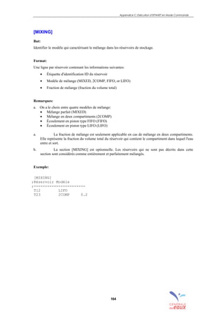 Appendice C: Exécution d’EPANET en Mode Commande
164
[MIXING]
But:
Identifier le modèle qui caractérisant le mélange dans les réservoirs de stockage.
Format:
Une ligne par réservoir contenant les informations suivantes:
• Étiquette d'identification ID du réservoir
• Modèle de mélange (MIXED, 2COMP, FIFO, or LIFO)
• Fraction de mélange (fraction du volume total)
Remarques:
a. On a le choix entre quatre modèles de mélange:
• Mélange parfait (MIXED)
• Mélange en deux compartiments (2COMP)
• Écoulement en piston type FIFO (FIFO)
• Écoulement en piston type LIFO (LIFO)
a. La fraction de mélange est seulement applicable en cas de mélange en deux compartiments.
Elle représente la fraction du volume total du réservoir qui contient le compartiment dans lequel l'eau
entre et sort.
b. La section [MIXING] est optionnelle. Les réservoirs qui ne sont pas décrits dans cette
section sont considérés comme entièrement et parfaitement mélangés.
Exemple:
[MIXING]
;Réservoir Modèle
;-----------------------
T12 LIFO
T23 2COMP 0.2
sommaire
index
annexe
sommaire
annexe
index
sommaire
annexe
index
annexes
 