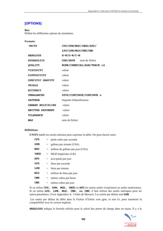Appendice C: Exécution d’EPANET en Mode Commande
165
[OPTIONS]
But:
Définir les différentes options de simulation.
Formats:
UNITS CFS/GPM/MGD/IMGD/AFD/
LPS/LPM/MLD/CMH/CMD
HEADLOSS H-W/D-W/C-M
HYDRAULICS USE/SAVE nom de fichier
QUALITY NONE/CHEMICAL/AGE/TRACE id
VISCOSITY valeur
DIFFUSIVITY valeur
SPECIFIC GRAVITY valeur
TRIALS valeur
ACCURACY valeur
UNBALANCED STOP/CONTINUE/CONTINUE n
PATTERN étiquette d'identification
DEMAND MULTIPLIER valeur
EMITTER EXPONENT valeur
TOLERANCE valeur
MAP nom de fichier
Définitions:
UNITS établit les unités utilisées pour exprimer le débit. On peut choisir entre:
CFS = pieds cubes par seconde
GPM = gallons par minute (USA)
MGD = million de gallons par jour (USA)
IMGD = MGD Impériales (UK)
AFD = acre-pieds par jour
LPS = litres par seconde
LPM = litres par minute
MLD = million de litres par jour
CMH = mètres cubes par heure
CMD = mètres cubes par jour
Si on utilise CFS, GPM, MGD, IMGD ou AFD les autres unités s'expriment en unités américaines.
Si on utilise LPS, LPM, MLD, CMH, ou CMD, il faut utiliser des unités métriques pour les
autres paramètres. (Voir Appendice A. Unités de Mesure). Les unités par défaut sont GPM
Les unités par défaut du débit dans le Fichier d’Entrée sont gpm, et non l/s, pour maintenir la
compatibilité avec la version anglaise.
HEADLOSS indique la formule utilisée pour le calcul des pertes de charge dans un tuyau. Il y a le
sommaire
index
annexe
sommaire
annexe
index
sommaire
annexe
index
annexes
 