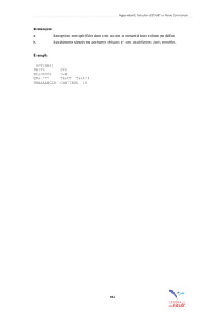 Appendice C: Exécution d’EPANET en Mode Commande
167
Remarques:
a. Les options non-spécifiées dans cette section se mettent à leurs valeurs par défaut.
b. Les éléments séparés par des barres obliques (/) sont les différents choix possibles.
Exemple:
[OPTIONS]
UNITS CFS
HEADLOSS D-W
QUALITY TRACE Tank23
UNBALANCED CONTINUE 10
sommaire
index
annexe
sommaire
annexe
index
sommaire
annexe
index
annexes
 