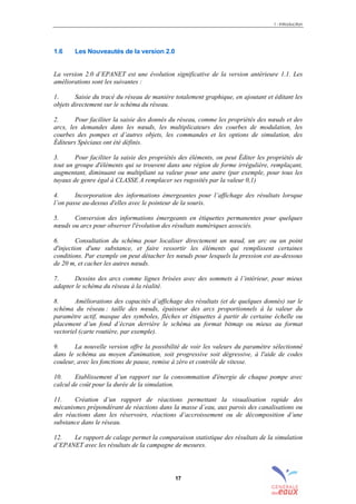 1 - Introduction
17
1.6 Les Nouveautés de la version 2.0
La version 2.0 d’EPANET est une évolution significative de la version antérieure 1.1. Les
améliorations sont les suivantes :
1. Saisie du tracé du réseau de manière totalement graphique, en ajoutant et éditant les
objets directement sur le schéma du réseau.
2. Pour faciliter la saisie des donnés du réseau, comme les propriétés des nœuds et des
arcs, les demandes dans les nœuds, les multiplicateurs des courbes de modulation, les
courbes des pompes et d’autres objets, les commandes et les options de simulation, des
Éditeurs Spéciaux ont été définis.
3. Pour faciliter la saisie des propriétés des éléments, on peut Éditer les propriétés de
tout un groupe d'éléments qui se trouvent dans une région de forme irrégulière, remplaçant,
augmentant, diminuant ou multipliant sa valeur pour une autre (par exemple, pour tous les
tuyaux de genre égal à CLASSE A remplacer ses rugosités par la valeur 0,1)
4. Incorporation des informations émergeantes pour l’affichage des résultats lorsque
l’on passe au-dessus d'elles avec le pointeur de la souris.
5. Conversion des informations émergeants en étiquettes permanentes pour quelques
nœuds ou arcs pour observer l'évolution des résultats numériques associés.
6. Consultation du schéma pour localiser directement un nœud, un arc ou un point
d'injection d'une substance, et faire ressortir les éléments qui remplissent certaines
conditions. Par exemple on peut détacher les nœuds pour lesquels la pression est au-dessous
de 20 m, et cacher les autres nœuds.
7. Dessins des arcs comme lignes brisées avec des sommets à l’intérieur, pour mieux
adapter le schéma du réseau à la réalité.
8. Améliorations des capacités d’affichage des résultats (et de quelques donnés) sur le
schéma du réseau : taille des nœuds, épaisseur des arcs proportionnels à la valeur du
paramètre actif, masque des symboles, flèches et étiquettes à partir de certaine échelle ou
placement d’un fond d’écran derrière le schéma au format bitmap ou mieux au format
vectoriel (carte routière, par exemple).
9. La nouvelle version offre la possibilité de voir les valeurs du paramètre sélectionné
dans le schéma au moyen d'animation, soit progressive soit dégressive, à l'aide de codes
couleur, avec les fonctions de pause, remise à zéro et contrôle de vitesse.
10. Etablissement d’un rapport sur la consommation d'énergie de chaque pompe avec
calcul de coût pour la durée de la simulation.
11. Création d’un rapport de réactions permettant la visualisation rapide des
mécanismes prépondérant de réactions dans la masse d’eau, aux parois des canalisations ou
des réactions dans les réservoirs, réactions d’accroissement ou de décomposition d’une
substance dans le réseau.
12. Le rapport de calage permet la comparaison statistique des résultats de la simulation
d’EPANET avec les résultats de la campagne de mesures.
sommaire
index
annexe
sommaire
annexe
index
sommaire
annexe
index
annexes
 