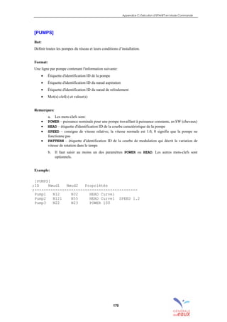 Appendice C: Exécution d’EPANET en Mode Commande
170
[PUMPS]
But:
Définir toutes les pompes du réseau et leurs conditions d’installation.
Format:
Une ligne par pompe contenant l'information suivante:
• Étiquette d'identification ID de la pompe
• Étiquette d'identification ID du nœud aspiration
• Étiquette d'identification ID du nœud de refoulement
• Mot(s)-clef(s) et valeur(s)
Remarques:
a. Les mots-clefs sont:
• POWER – puissance nominale pour une pompe travaillant à puissance constante, en kW (chevaux)
• HEAD – étiquette d'identification ID de la courbe caractéristique de la pompe
• SPEED – consigne de vitesse relative; la vitesse normale est 1.0, 0 signifie que la pompe ne
fonctionne pas
• PATTERN – étiquette d'identification ID de la courbe de modulation qui décrit la variation de
vitesse de rotation dans le temps
b. Il faut saisir au moins un des paramètres POWER ou HEAD. Les autres mots-clefs sont
optionnels.
Exemple:
[PUMPS]
;ID Nœud1 Nœud2 Propriétés
;---------------------------------------------
Pump1 N12 N32 HEAD Curve1
Pump2 N121 N55 HEAD Curve1 SPEED 1.2
Pump3 N22 N23 POWER 100
sommaire
index
annexe
sommaire
annexe
index
sommaire
annexe
index
annexes
 