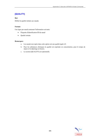 Appendice C: Exécution d’EPANET en Mode Commande
171
[QUALITY]
But:
Définir la qualité initiale aux nœuds.
Format:
Une ligne par nœud contenant l'information suivante:
• Étiquette d'identification ID du nœud
• Qualité initiale
Remarques:
a. Les nœuds non repris dans cette option ont une qualité égale à 0.
b. Pour les substances chimiques la qualité est exprimée en concentration, pour le temps de
séjour et le dépistage en heures.
c. La section [QUALITY] est optionnelle.
sommaire
index
annexe
sommaire
annexe
index
sommaire
annexe
index
annexes
 