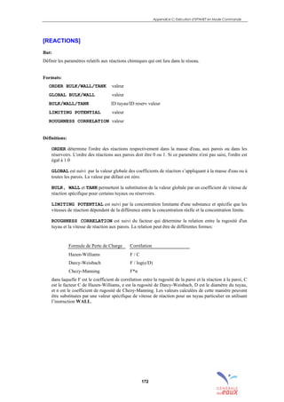 Appendice C: Exécution d’EPANET en Mode Commande
172
[REACTIONS]
But:
Définir les paramètres relatifs aux réactions chimiques qui ont lieu dans le réseau.
Formats:
ORDER BULK/WALL/TANK valeur
GLOBAL BULK/WALL valeur
BULK/WALL/TANK ID tuyau/ID reserv valeur
LIMITING POTENTIAL valeur
ROUGHNESS CORRELATION valeur
Définitions:
ORDER détermine l'ordre des réactions respectivement dans la masse d'eau, aux parois ou dans les
réservoirs. L'ordre des réactions aux parois doit être 0 ou 1. Si ce paramètre n'est pas saisi, l'ordre est
égal à 1.0
GLOBAL est suivi par la valeur globale des coefficients de réaction s’appliquant à la masse d'eau ou à
toutes les parois. La valeur par défaut est zéro.
BULK, WALL et TANK permettent la substitution de la valeur globale par un coefficient de vitesse de
réaction spécifique pour certains tuyaux ou réservoirs.
LIMITING POTENTIAL est suivi par la concentration limitante d'une substance et spécifie que les
vitesses de réaction dépendent de la différence entre la concentration réelle et la concentration limite.
ROUGHNESS CORRELATION est suivi du facteur qui détermine la relation entre la rugosité d'un
tuyau et la vitesse de réaction aux parois. La relation peut être de différentes formes:
Formule de Perte de Charge Corrélation
Hazen-Williams F / C
Darcy-Weisbach F / log(e/D)
Chezy-Manning F*n
dans laquelle F est le coefficient de corrélation entre la rugosité de la paroi et la réaction à la paroi, C
est le facteur C de Hazen-Williams, e est la rugosité de Darcy-Weisbach, D est le diamètre du tuyau,
et n est le coefficient de rugosité de Chezy-Manning. Les valeurs calculées de cette manière peuvent
être substituées par une valeur spécifique de vitesse de réaction pour un tuyau particulier en utilisant
l’instruction WALL.
sommaire
index
annexe
sommaire
annexe
index
sommaire
annexe
index
annexes
 