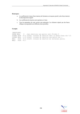 Appendice C: Exécution d’EPANET en Mode Commande
173
Remarques:
a. Le coefficient de vitesse d'une réaction de formation est toujours positif, celui d'une réaction
de décomposition négatif.
b. Les coefficients de réaction sont exprimés en 1/jour.
c. Tous les paramètres de cette section sont optionnels. Les éléments séparés par des barres
obliques correspondent aux différents choix possibles.
Exemple:
[REACTIONS]
ORDER WALL 0 ;Les réactions aux parois sont d’ordre 0
GLOBAL BULK -0.5 ;Coeff. vitesse de réaction dans la masse d'eau est 0.5
GLOBAL WALL -1.0 ;Coeff. vitesse de réaction aux parois est 1
WALL P220 -0.5 ;Coeff. vitesse de réaction de certaines parois.
WALL P244 -0.7
sommaire
index
annexe
sommaire
annexe
index
sommaire
annexe
index
annexes
 