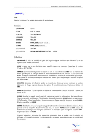 Appendice C: Exécution d’EPANET en Mode Commande
174
[REPORT]
But:
Décrire le contenu d'un rapport des résultats de la simulation.
Formats:
PAGESIZE valeur
FILE nom de fichier
STATUS YES/NO/FULL
SUMMARY YES/NO
ENERGY YES/NO
NODES NONE/ALL/nœud1 nœud2 ...
LINKS NONE/ALL/arc1 arc2 ...
paramètre YES/NO
paramètre BELOW/ABOVE/PRECISION valeur
Définitions:
PAGESIZE est suivi du nombre de lignes par page de rapport. La valeur par défaut est 0, ce qui
signifie que le nombre est illimité.
FILE est suivi par le nom du fichier dans lequel le rapport est enregistré (ignoré par la version
Windows d'EPANET).
STATUS détermine s'il faut générer un rapport ou non. Si vous sélectionnez YES tous les éléments du
réseau qui changent de consigne durant un intervalle de simulation sont affichés. Si vous choisissez
FULL, le rapport contient aussi des informations sur toutes les itérations de la simulation hydraulique.
Cette option est utile uniquement pour déboguer des réseaux qui n'atteignent pas l'équilibre. L'option
par défaut est NO.
SUMMARY détermine si le logiciel génère un résumé sous forme de tableau contenant le nombre
d'éléments de chaque type du réseau et les options de simulation choisies. L'option par défaut est
YES.
ENERGY détermine si EPANET génère un tableau de consommation d'énergie et de coût. L'option par
défaut est NO.
NODES identifie les nœuds pour lesquels le rapport va fournir les informations décrites ci-dessus.
Vous pouvez saisir les étiquettes d'identification des nœuds, ou choisir NONE (aucun) ou ALL (tous).
Si l'information s’étend sur plusieurs lignes, commencez chaque nouvelle ligne avec le mot NODES.
L'option par défaut est NONE.
LINKS identifie les arcs pour lesquels le rapport va fournir les informations décrites ci-dessus. Vous
pouvez saisir les étiquettes d'identification des arcs, ou choisir NONE (aucun) ou ALL (tous). Si
l'information ne tient pas sur une ligne, commencez les nouvelles lignes en répétant le mot LINKS.
L'option par défaut est NONE.
L'option “paramètre” détermine les paramètres mentionnés dans le rapport, avec le nombre de
décimale, et le type d'information. Les paramètres des nœuds qui peuvent entrer dans un rapport sont
les suivantes:
sommaire
index
annexe
sommaire
annexe
index
sommaire
annexe
index
annexes
 