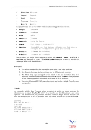 Appendice C: Exécution d’EPANET en Mode Commande
175
• Elevation Altitude
• Demand Demande
• Head Charge
• Pressure Pression
• Quality Qualité
Les paramètres des arcs qui peuvent être mentionnés dans un rapport sont les suivants:
• Length Longueur
• Diameter Diamètre
• Flow Débit
• Velocity Vitesse
• Headloss Perte de Charge
• State État (ouvert-fermé-actif…)
• Setting (Rugosité pour les tuyaux, vitesse pour les pompes,
consigne de fonctionnement pour les vannes)
• Reaction (vitesse de réaction)
• F-Factor (facteur de friction)
Les paramètres qui entrent dans le rapport par défaut sont Demand, Head, Pressure et
Quality pour les nœuds et Flow, Velocity et Headloss pour les arcs. La précision des
valeurs par défaut est de deux décimales.
Remarques:
a. Les options non spécifiées dans cette section seront mises à leur valeur par défaut.
b. Les éléments séparés par des barres obliques sont les différents choix possibles.
c. Par défaut, il n'y a pas de rapport sur des nœuds ou des arcs individuels, donc il est
nécessaire d'introduire explicitement les instructions NODES et LINKS et leurs paramètres
si vous voulez rapporter des informations sur un nœud ou un arc particulier.
d. La version Windows d'EPANET ne prend en compte que l'option STATUS. Toutes les autres
sont ignorées.
Exemple:
Les commandes utilisées dans l’exemple suivant permettent de générer un rapport contenant des
informations sur les nœuds N1, N2, N3 et N17 et sur tous les arcs dont l’écoulement a une vitesse
supérieure à 3.0. Pour les nœuds, les paramètres par défaut (demande, charge, pression, et qualité) sont
repris dans le rapport, pour les arcs les paramètres repris sont le débit, la vitesse et le facteur de friction F.
[REPORT]
NODES N1 N2 N3 N17
LINKS ALL
FLOW YES
VELOCITY PRECISION 4
F-FACTOR PRECISION 4
VELOCITY ABOVE 3.0
sommaire
index
annexe
sommaire
annexe
index
sommaire
annexe
index
annexes
 